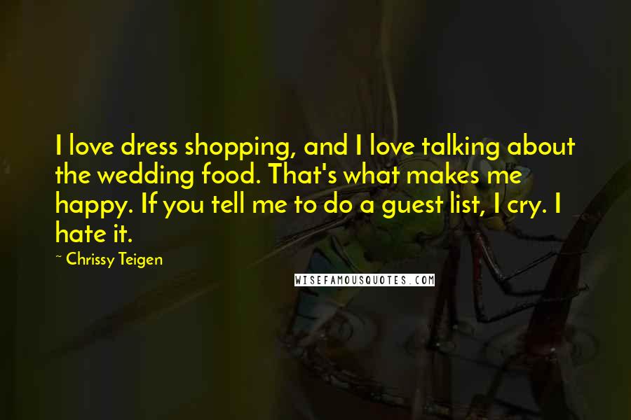 Chrissy Teigen Quotes: I love dress shopping, and I love talking about the wedding food. That's what makes me happy. If you tell me to do a guest list, I cry. I hate it.