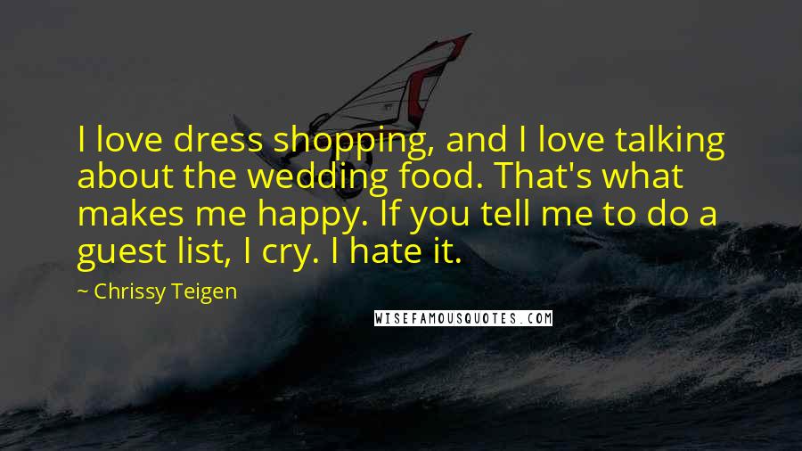 Chrissy Teigen Quotes: I love dress shopping, and I love talking about the wedding food. That's what makes me happy. If you tell me to do a guest list, I cry. I hate it.