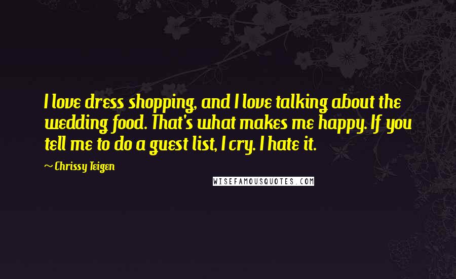 Chrissy Teigen Quotes: I love dress shopping, and I love talking about the wedding food. That's what makes me happy. If you tell me to do a guest list, I cry. I hate it.