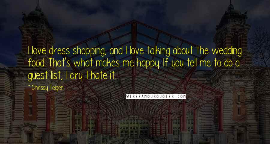 Chrissy Teigen Quotes: I love dress shopping, and I love talking about the wedding food. That's what makes me happy. If you tell me to do a guest list, I cry. I hate it.