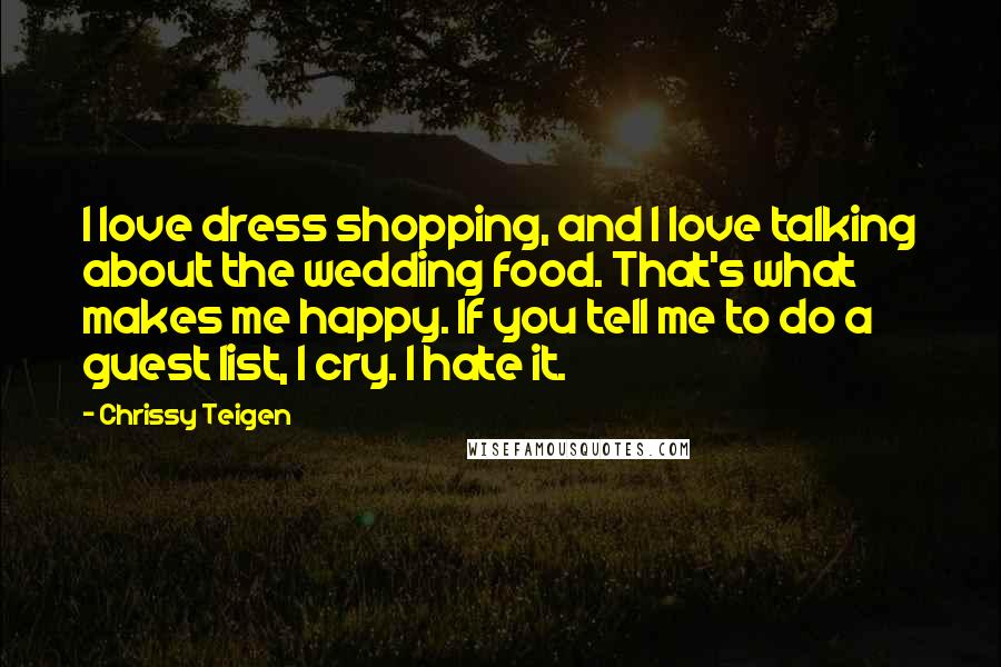 Chrissy Teigen Quotes: I love dress shopping, and I love talking about the wedding food. That's what makes me happy. If you tell me to do a guest list, I cry. I hate it.