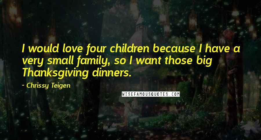 Chrissy Teigen Quotes: I would love four children because I have a very small family, so I want those big Thanksgiving dinners.