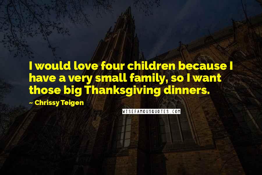 Chrissy Teigen Quotes: I would love four children because I have a very small family, so I want those big Thanksgiving dinners.