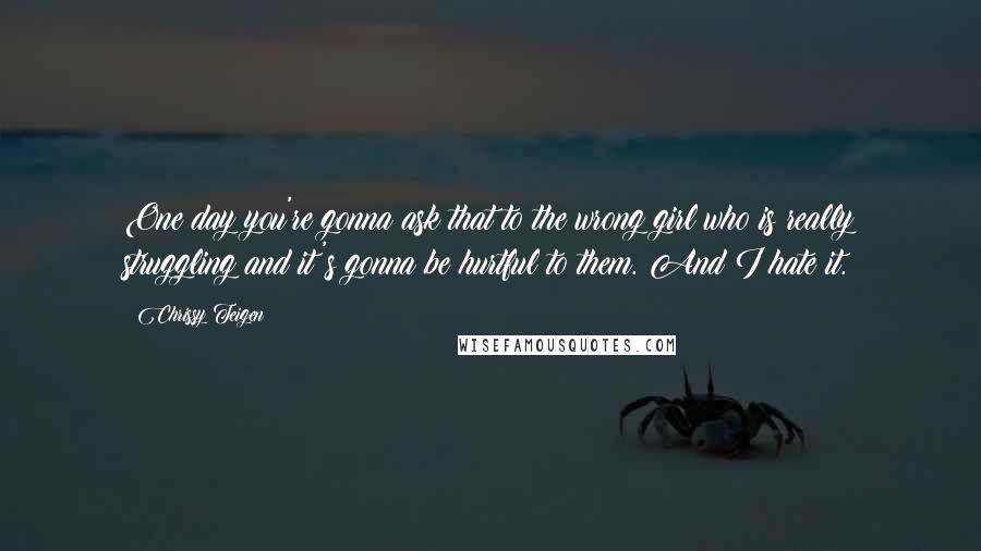 Chrissy Teigen Quotes: One day you're gonna ask that to the wrong girl who is really struggling and it's gonna be hurtful to them. And I hate it.