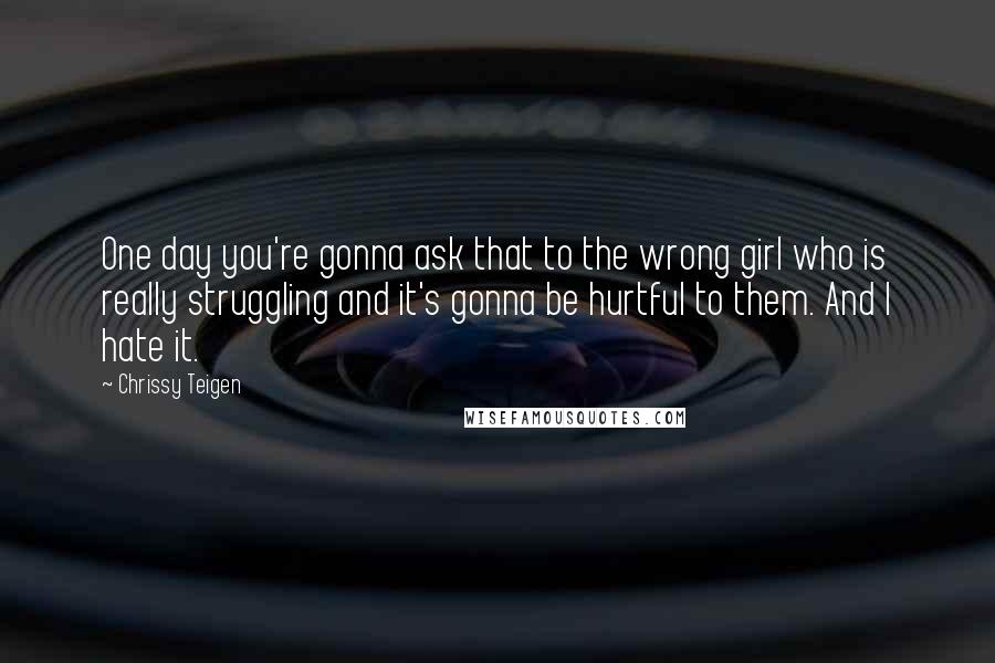 Chrissy Teigen Quotes: One day you're gonna ask that to the wrong girl who is really struggling and it's gonna be hurtful to them. And I hate it.