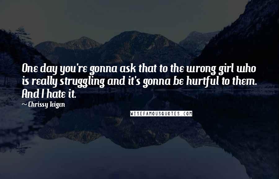 Chrissy Teigen Quotes: One day you're gonna ask that to the wrong girl who is really struggling and it's gonna be hurtful to them. And I hate it.