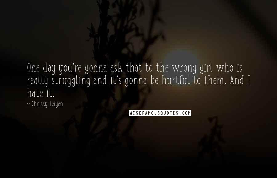 Chrissy Teigen Quotes: One day you're gonna ask that to the wrong girl who is really struggling and it's gonna be hurtful to them. And I hate it.