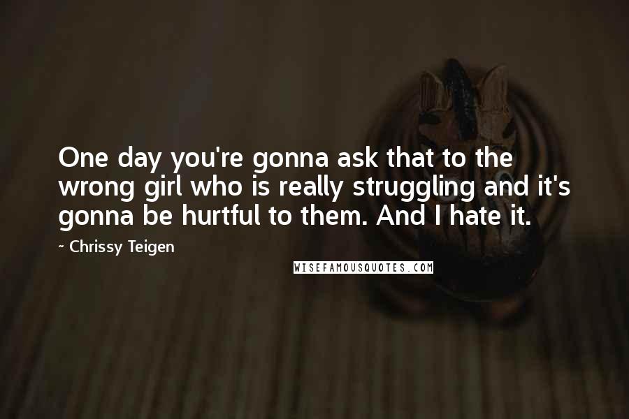 Chrissy Teigen Quotes: One day you're gonna ask that to the wrong girl who is really struggling and it's gonna be hurtful to them. And I hate it.