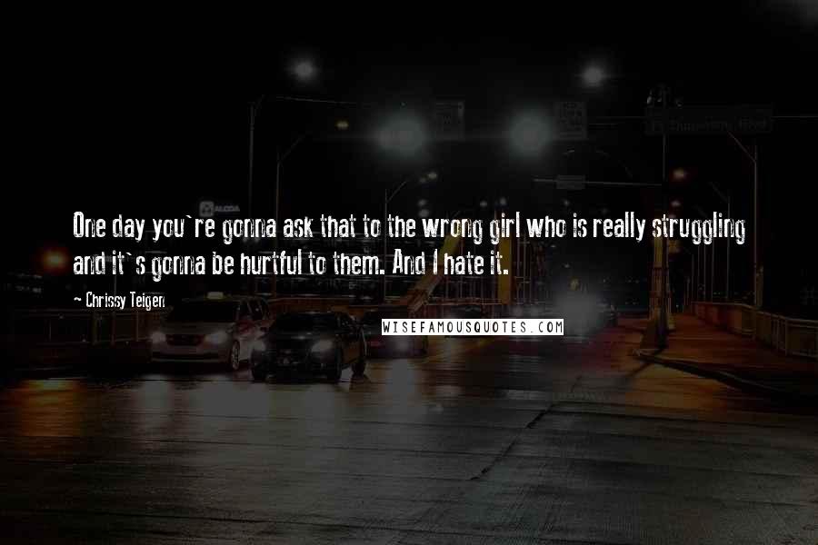 Chrissy Teigen Quotes: One day you're gonna ask that to the wrong girl who is really struggling and it's gonna be hurtful to them. And I hate it.