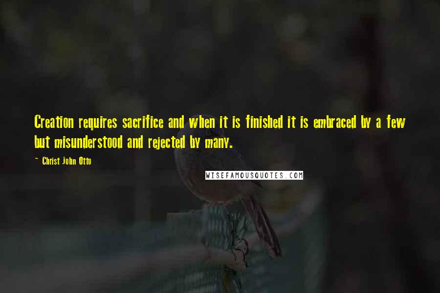 Christ John Otto Quotes: Creation requires sacrifice and when it is finished it is embraced by a few but misunderstood and rejected by many.