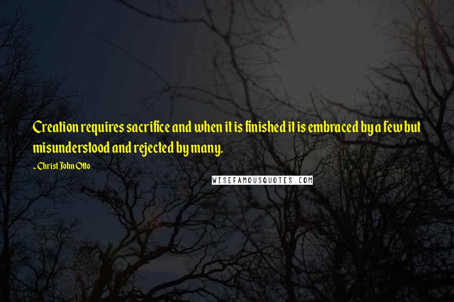 Christ John Otto Quotes: Creation requires sacrifice and when it is finished it is embraced by a few but misunderstood and rejected by many.