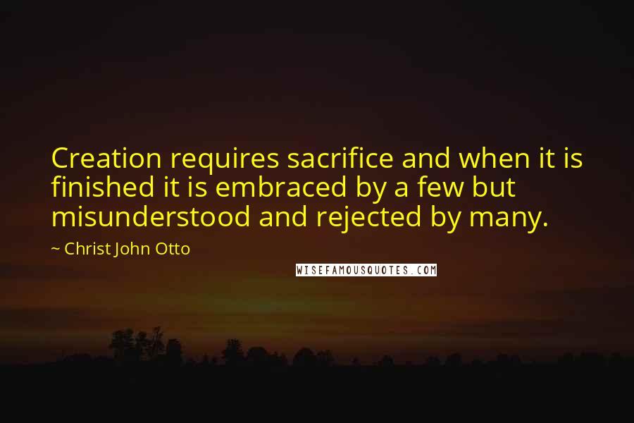 Christ John Otto Quotes: Creation requires sacrifice and when it is finished it is embraced by a few but misunderstood and rejected by many.