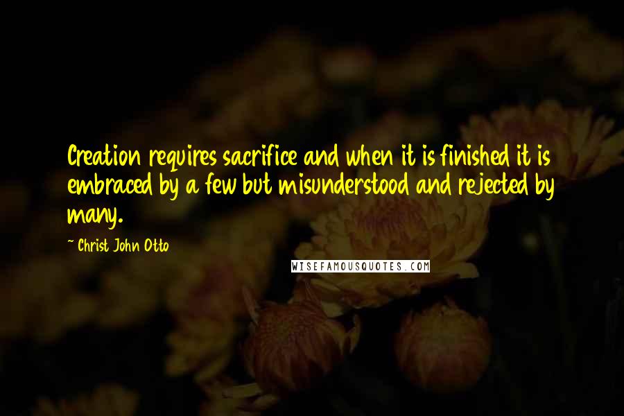 Christ John Otto Quotes: Creation requires sacrifice and when it is finished it is embraced by a few but misunderstood and rejected by many.