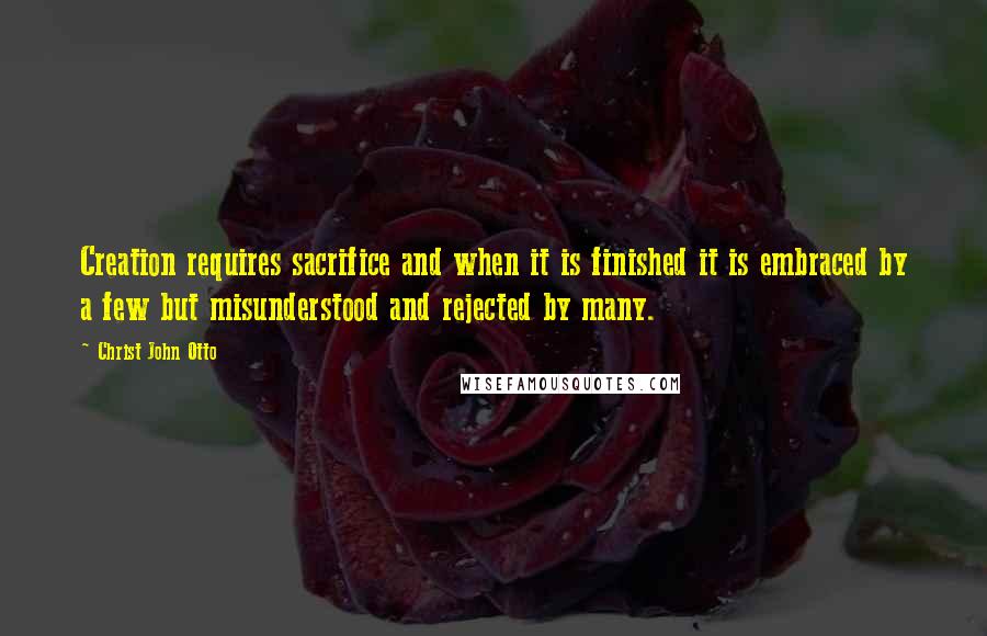 Christ John Otto Quotes: Creation requires sacrifice and when it is finished it is embraced by a few but misunderstood and rejected by many.