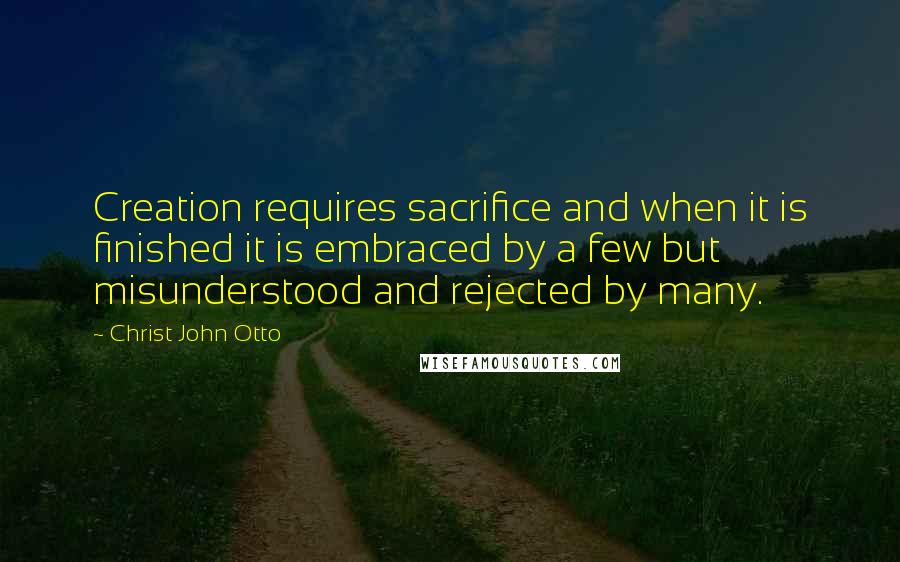 Christ John Otto Quotes: Creation requires sacrifice and when it is finished it is embraced by a few but misunderstood and rejected by many.