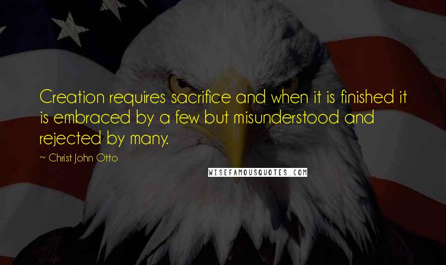 Christ John Otto Quotes: Creation requires sacrifice and when it is finished it is embraced by a few but misunderstood and rejected by many.