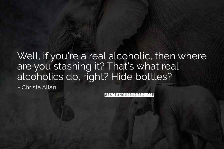 Christa Allan Quotes: Well, if you're a real alcoholic, then where are you stashing it? That's what real alcoholics do, right? Hide bottles?