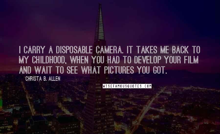 Christa B. Allen Quotes: I carry a disposable camera. It takes me back to my childhood, when you had to develop your film and wait to see what pictures you got.