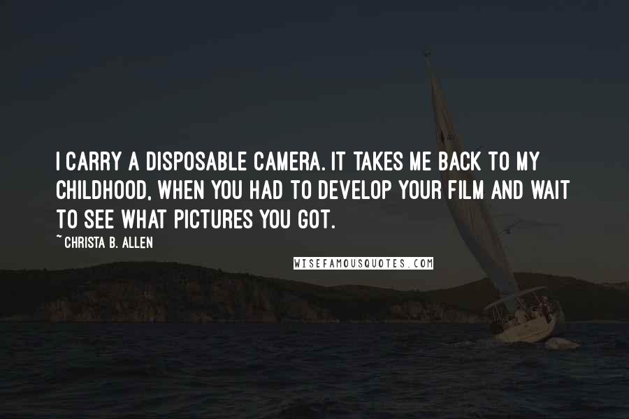 Christa B. Allen Quotes: I carry a disposable camera. It takes me back to my childhood, when you had to develop your film and wait to see what pictures you got.