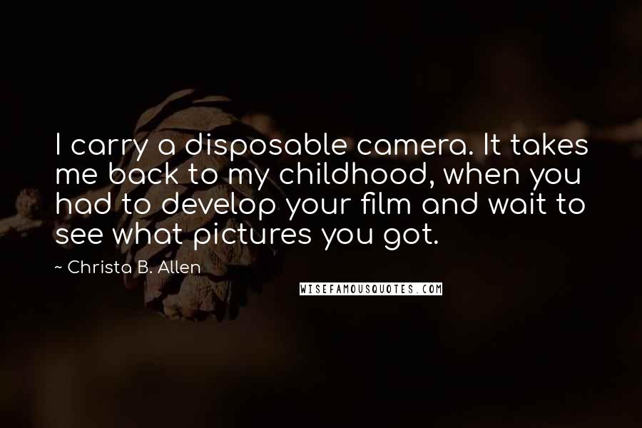 Christa B. Allen Quotes: I carry a disposable camera. It takes me back to my childhood, when you had to develop your film and wait to see what pictures you got.