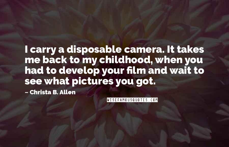 Christa B. Allen Quotes: I carry a disposable camera. It takes me back to my childhood, when you had to develop your film and wait to see what pictures you got.