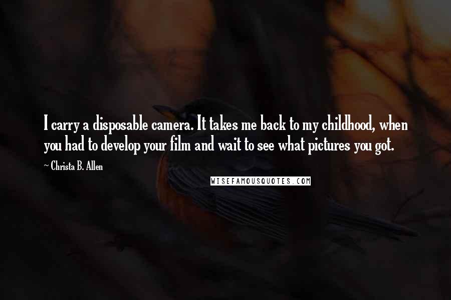 Christa B. Allen Quotes: I carry a disposable camera. It takes me back to my childhood, when you had to develop your film and wait to see what pictures you got.