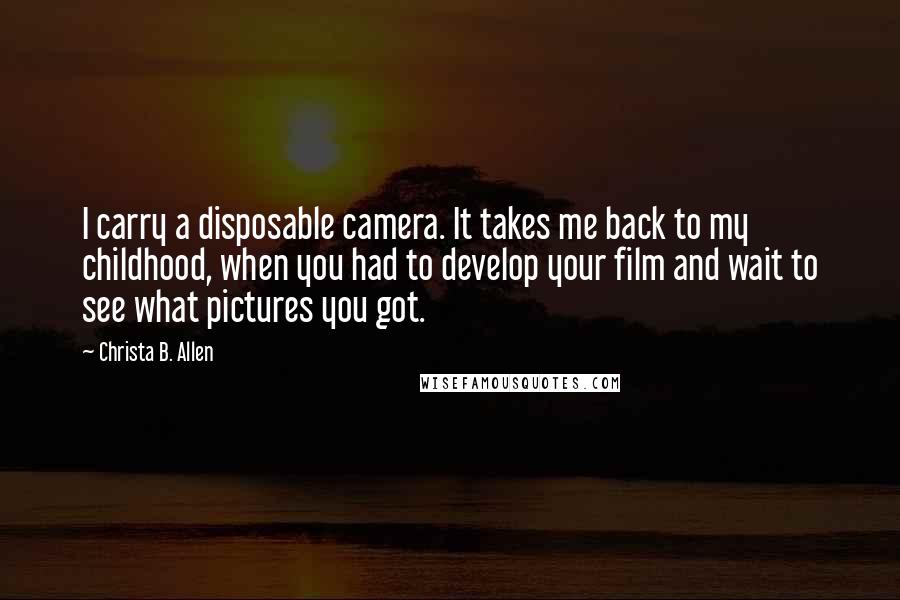 Christa B. Allen Quotes: I carry a disposable camera. It takes me back to my childhood, when you had to develop your film and wait to see what pictures you got.