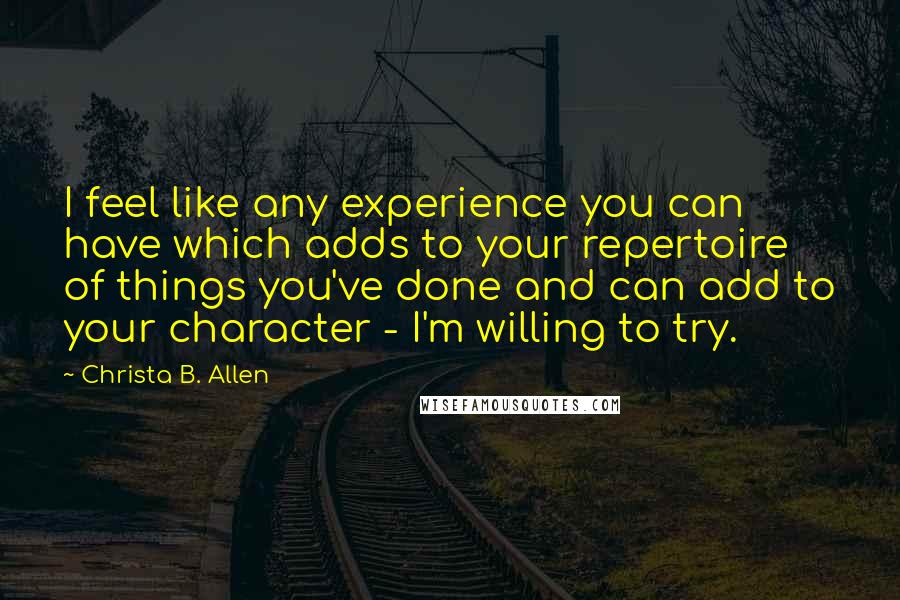Christa B. Allen Quotes: I feel like any experience you can have which adds to your repertoire of things you've done and can add to your character - I'm willing to try.