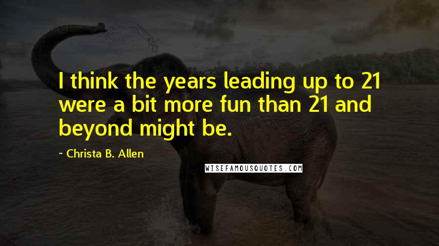 Christa B. Allen Quotes: I think the years leading up to 21 were a bit more fun than 21 and beyond might be.