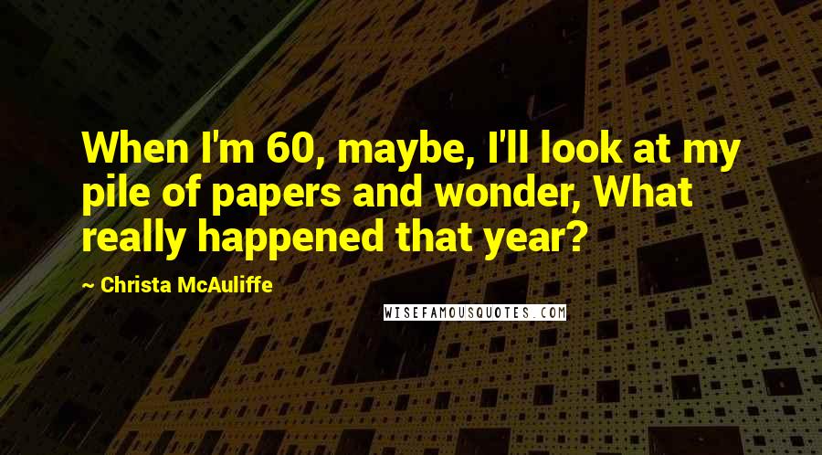 Christa McAuliffe Quotes: When I'm 60, maybe, I'll look at my pile of papers and wonder, What really happened that year?