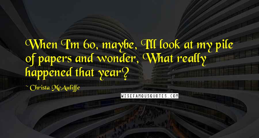 Christa McAuliffe Quotes: When I'm 60, maybe, I'll look at my pile of papers and wonder, What really happened that year?