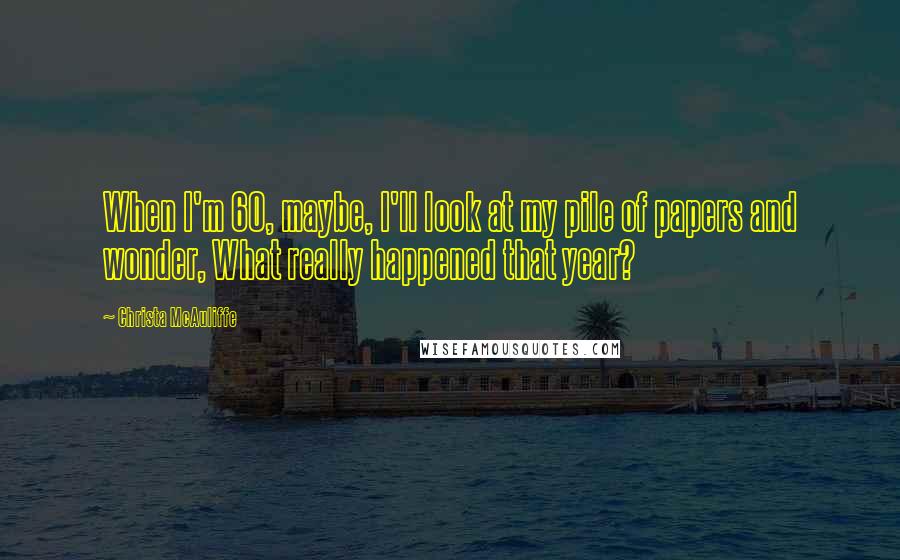 Christa McAuliffe Quotes: When I'm 60, maybe, I'll look at my pile of papers and wonder, What really happened that year?