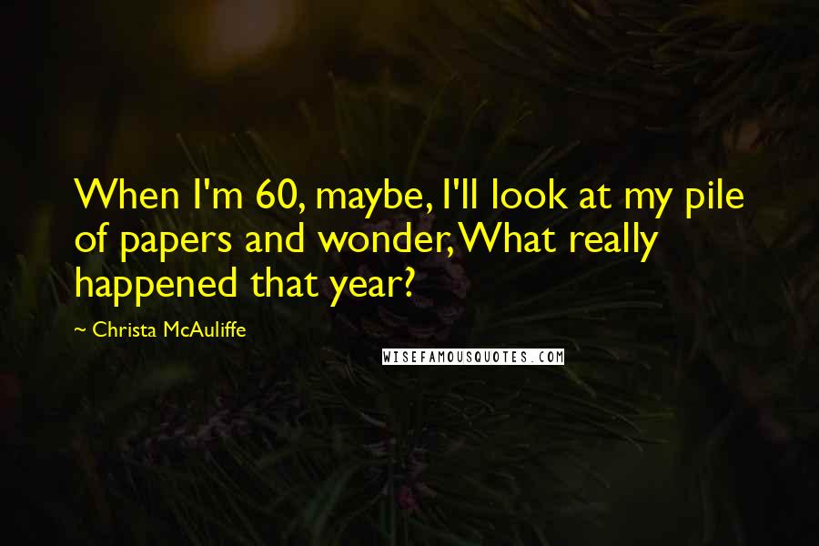 Christa McAuliffe Quotes: When I'm 60, maybe, I'll look at my pile of papers and wonder, What really happened that year?