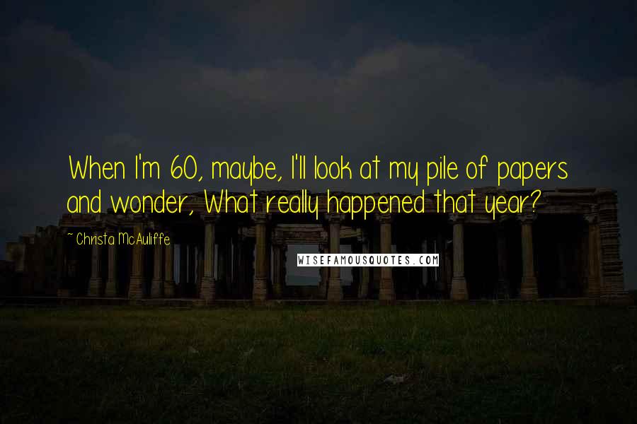 Christa McAuliffe Quotes: When I'm 60, maybe, I'll look at my pile of papers and wonder, What really happened that year?