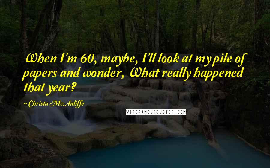 Christa McAuliffe Quotes: When I'm 60, maybe, I'll look at my pile of papers and wonder, What really happened that year?
