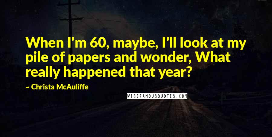 Christa McAuliffe Quotes: When I'm 60, maybe, I'll look at my pile of papers and wonder, What really happened that year?