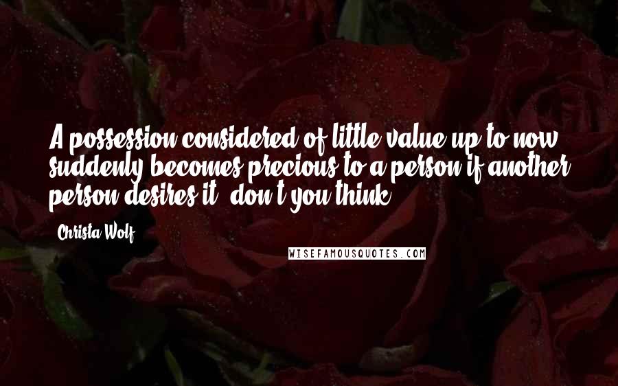 Christa Wolf Quotes: A possession considered of little value up to now suddenly becomes precious to a person if another person desires it, don't you think?