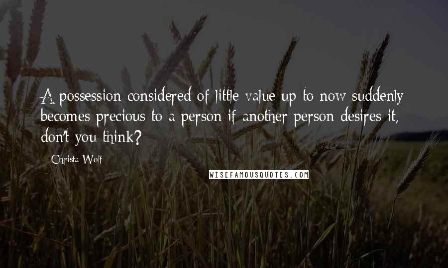 Christa Wolf Quotes: A possession considered of little value up to now suddenly becomes precious to a person if another person desires it, don't you think?