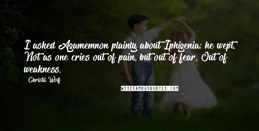 Christa Wolf Quotes: I asked Agamemnon plainly about Iphigenia; he wept. Not as one cries out of pain, but out of fear. Out of weakness.
