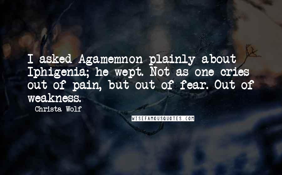 Christa Wolf Quotes: I asked Agamemnon plainly about Iphigenia; he wept. Not as one cries out of pain, but out of fear. Out of weakness.