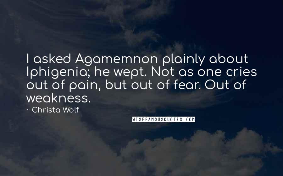 Christa Wolf Quotes: I asked Agamemnon plainly about Iphigenia; he wept. Not as one cries out of pain, but out of fear. Out of weakness.