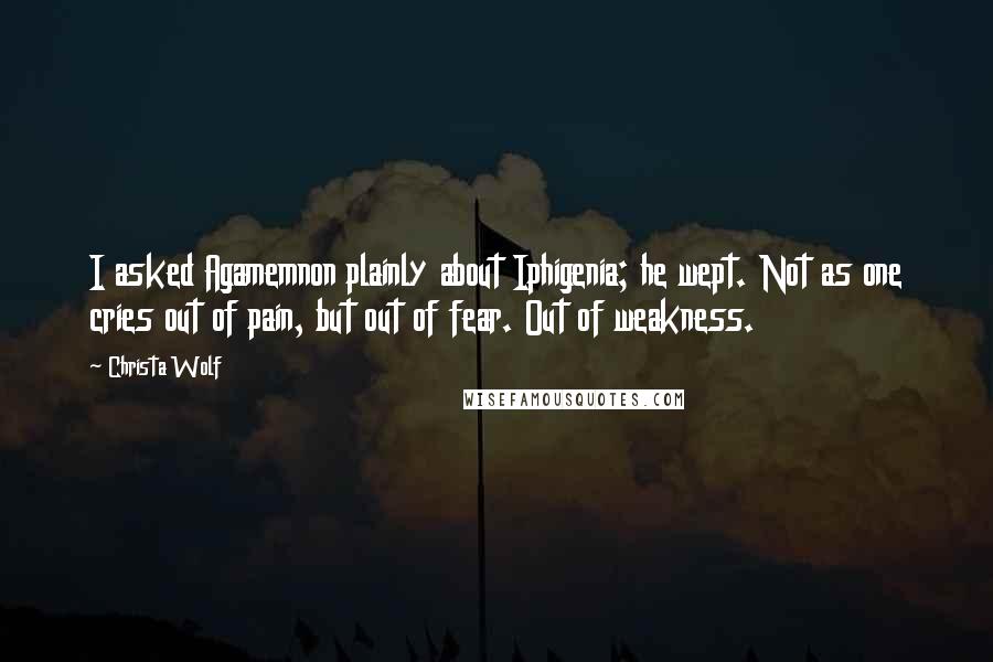 Christa Wolf Quotes: I asked Agamemnon plainly about Iphigenia; he wept. Not as one cries out of pain, but out of fear. Out of weakness.