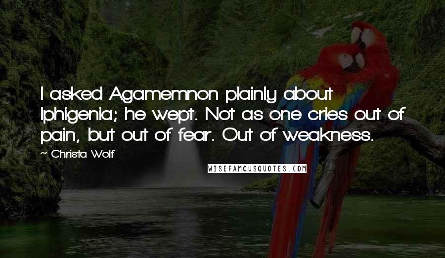 Christa Wolf Quotes: I asked Agamemnon plainly about Iphigenia; he wept. Not as one cries out of pain, but out of fear. Out of weakness.