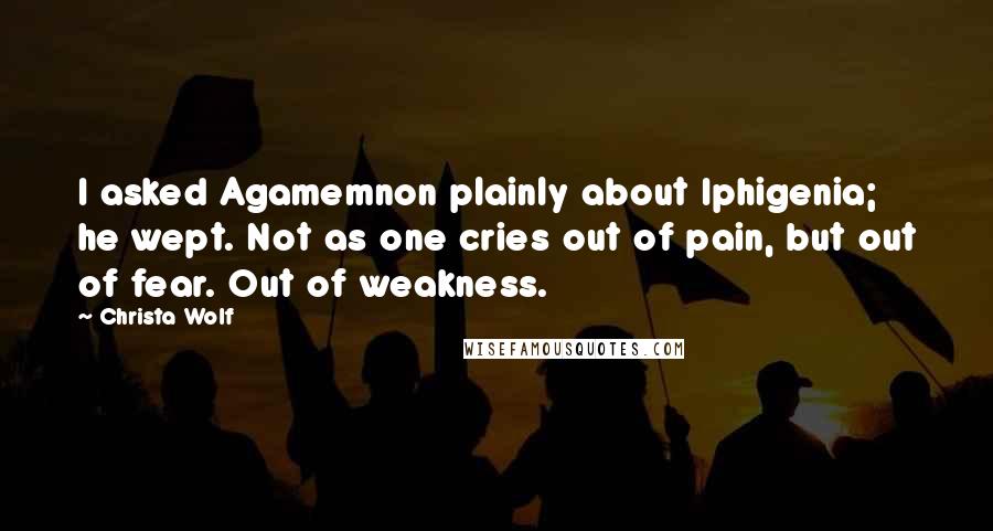 Christa Wolf Quotes: I asked Agamemnon plainly about Iphigenia; he wept. Not as one cries out of pain, but out of fear. Out of weakness.
