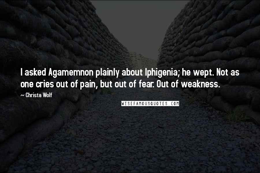 Christa Wolf Quotes: I asked Agamemnon plainly about Iphigenia; he wept. Not as one cries out of pain, but out of fear. Out of weakness.