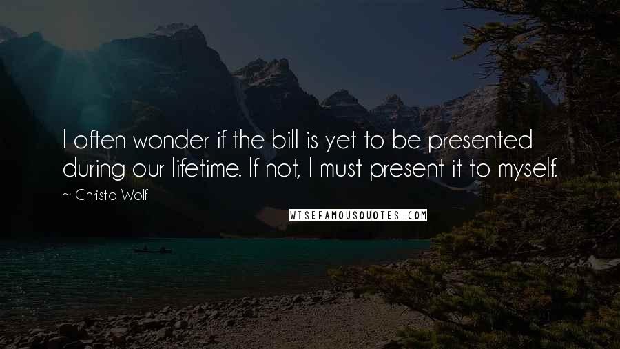 Christa Wolf Quotes: I often wonder if the bill is yet to be presented during our lifetime. If not, I must present it to myself.