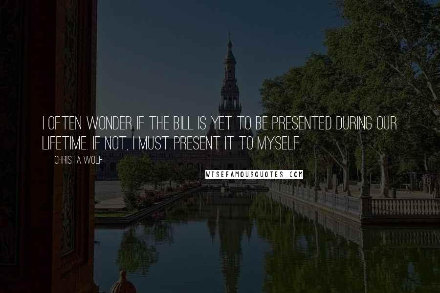 Christa Wolf Quotes: I often wonder if the bill is yet to be presented during our lifetime. If not, I must present it to myself.