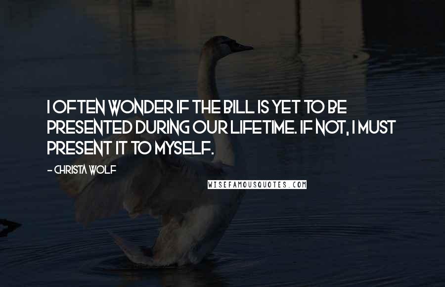 Christa Wolf Quotes: I often wonder if the bill is yet to be presented during our lifetime. If not, I must present it to myself.