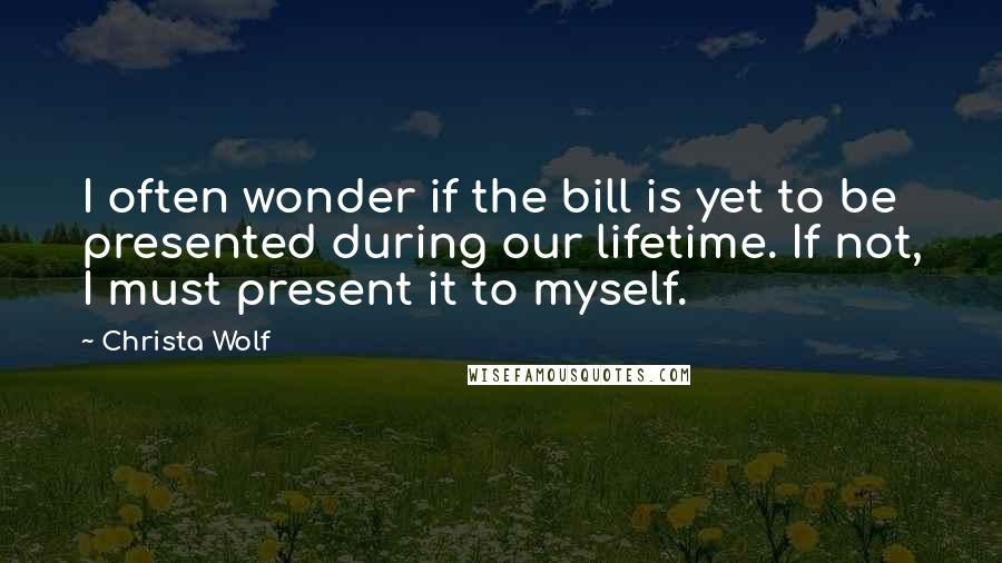 Christa Wolf Quotes: I often wonder if the bill is yet to be presented during our lifetime. If not, I must present it to myself.