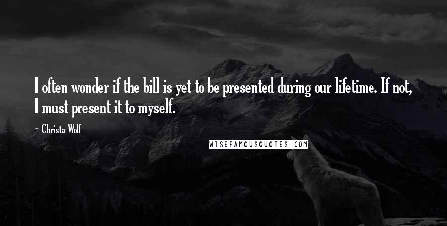 Christa Wolf Quotes: I often wonder if the bill is yet to be presented during our lifetime. If not, I must present it to myself.